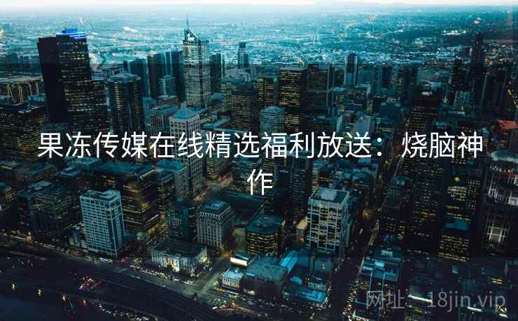 果冻传媒在线精选福利放送：烧脑神作