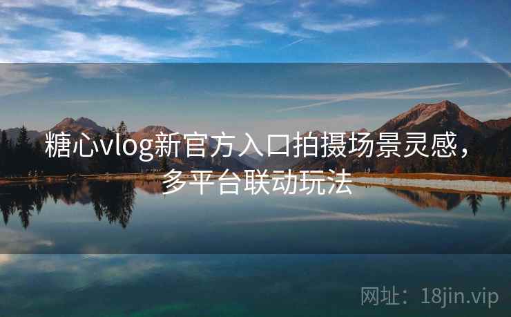糖心vlog新官方入口拍摄场景灵感，多平台联动玩法